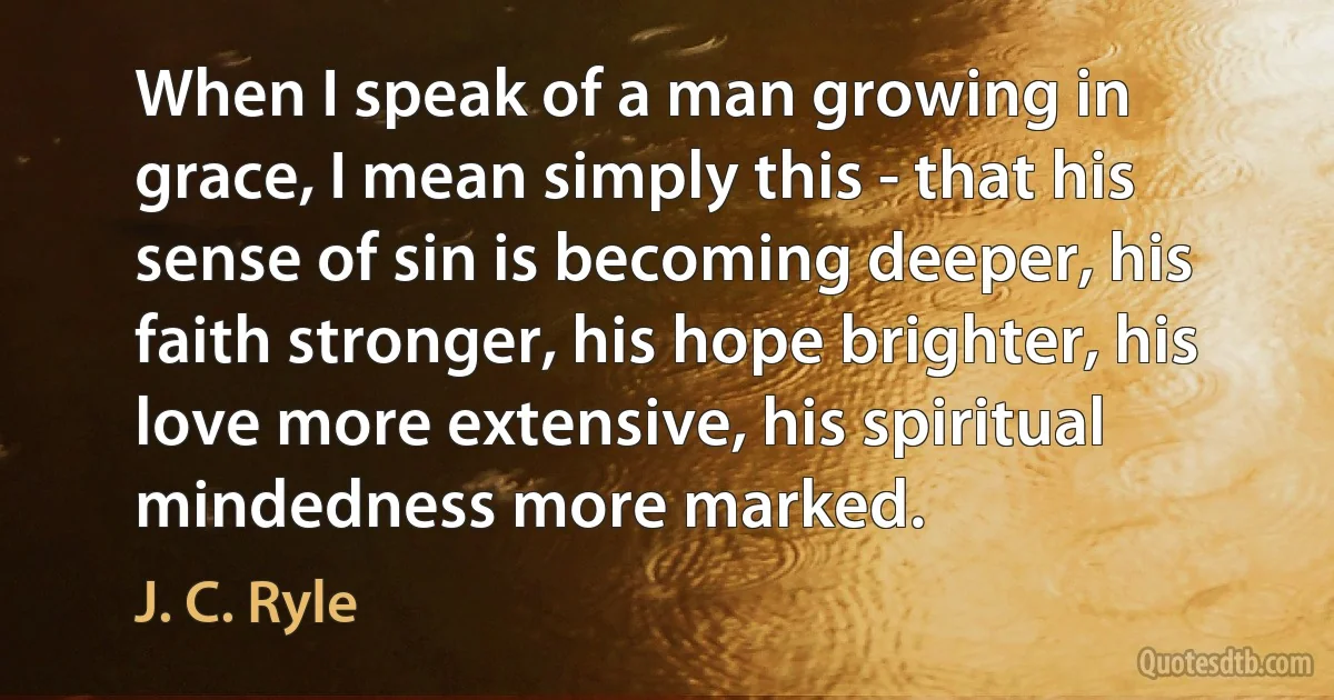 When I speak of a man growing in grace, I mean simply this - that his sense of sin is becoming deeper, his faith stronger, his hope brighter, his love more extensive, his spiritual mindedness more marked. (J. C. Ryle)