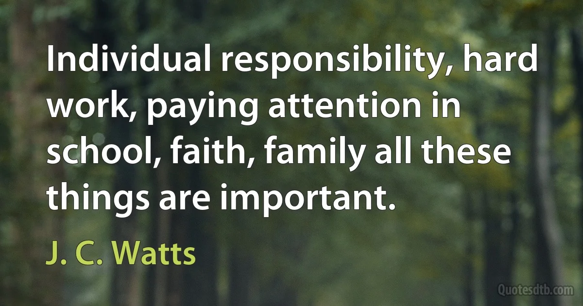 Individual responsibility, hard work, paying attention in school, faith, family all these things are important. (J. C. Watts)