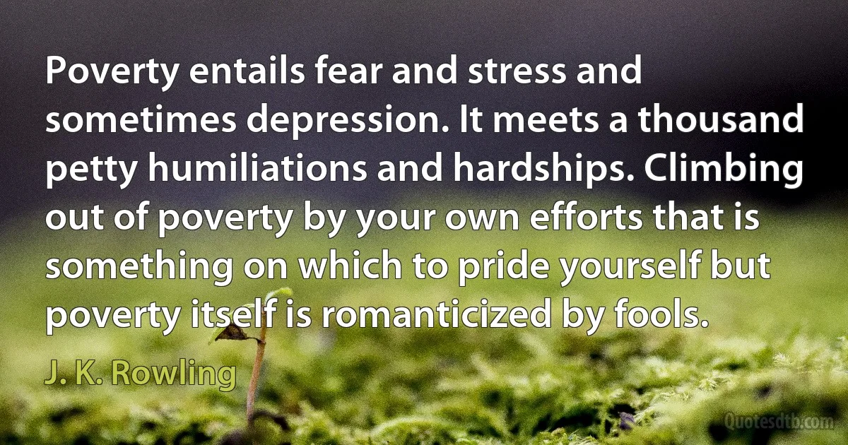 Poverty entails fear and stress and sometimes depression. It meets a thousand petty humiliations and hardships. Climbing out of poverty by your own efforts that is something on which to pride yourself but poverty itself is romanticized by fools. (J. K. Rowling)