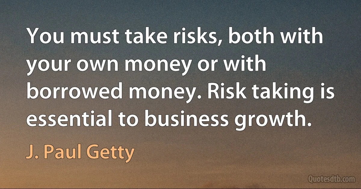 You must take risks, both with your own money or with borrowed money. Risk taking is essential to business growth. (J. Paul Getty)