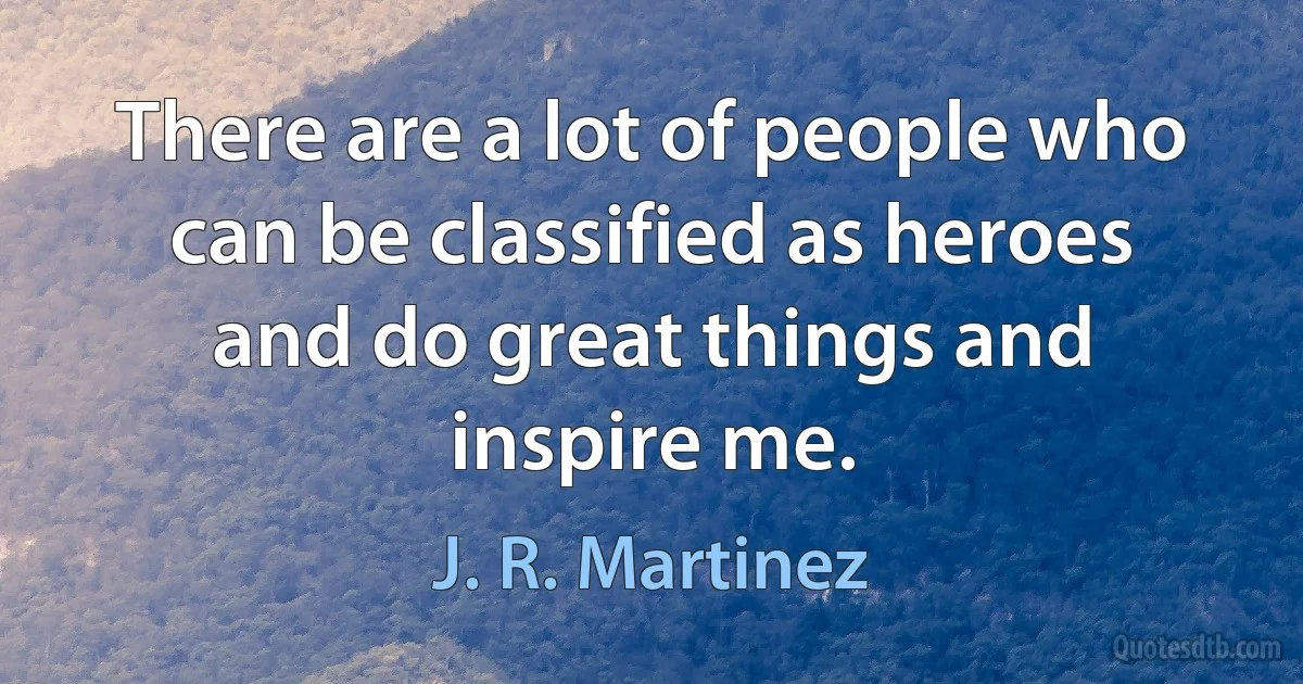 There are a lot of people who can be classified as heroes and do great things and inspire me. (J. R. Martinez)