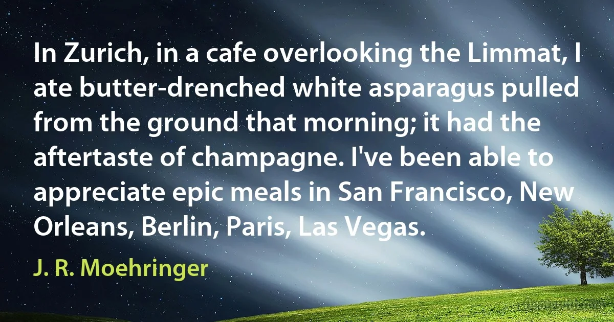 In Zurich, in a cafe overlooking the Limmat, I ate butter-drenched white asparagus pulled from the ground that morning; it had the aftertaste of champagne. I've been able to appreciate epic meals in San Francisco, New Orleans, Berlin, Paris, Las Vegas. (J. R. Moehringer)