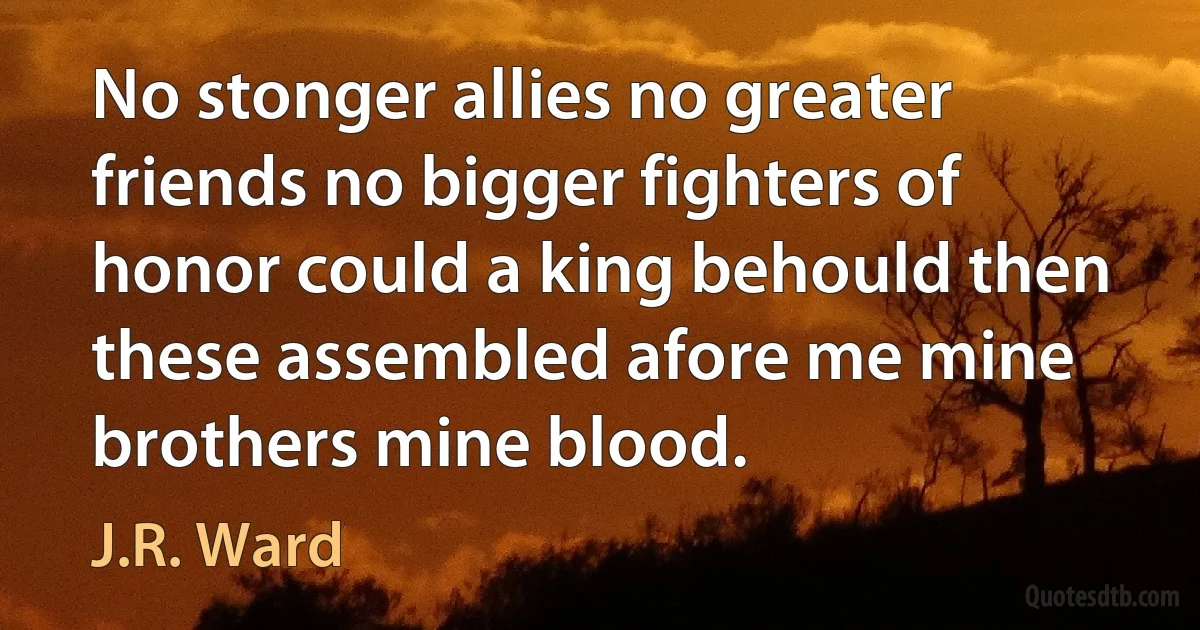 No stonger allies no greater friends no bigger fighters of honor could a king behould then these assembled afore me mine brothers mine blood. (J.R. Ward)