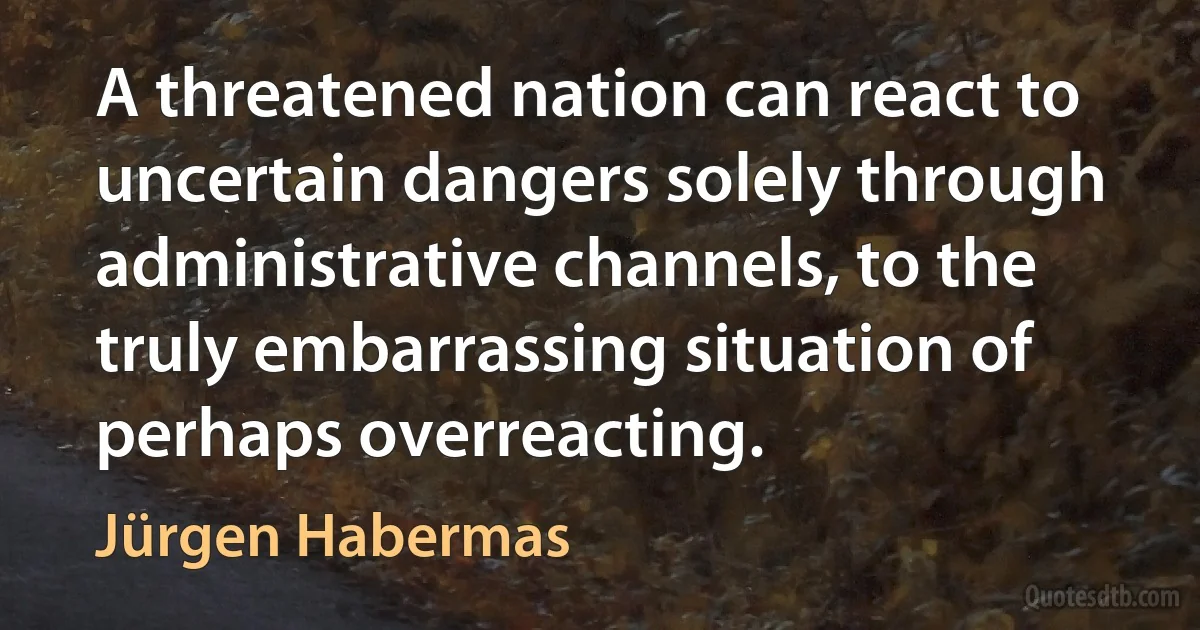 A threatened nation can react to uncertain dangers solely through administrative channels, to the truly embarrassing situation of perhaps overreacting. (Jürgen Habermas)