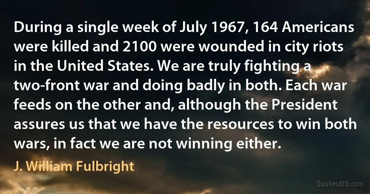 During a single week of July 1967, 164 Americans were killed and 2100 were wounded in city riots in the United States. We are truly fighting a two-front war and doing badly in both. Each war feeds on the other and, although the President assures us that we have the resources to win both wars, in fact we are not winning either. (J. William Fulbright)