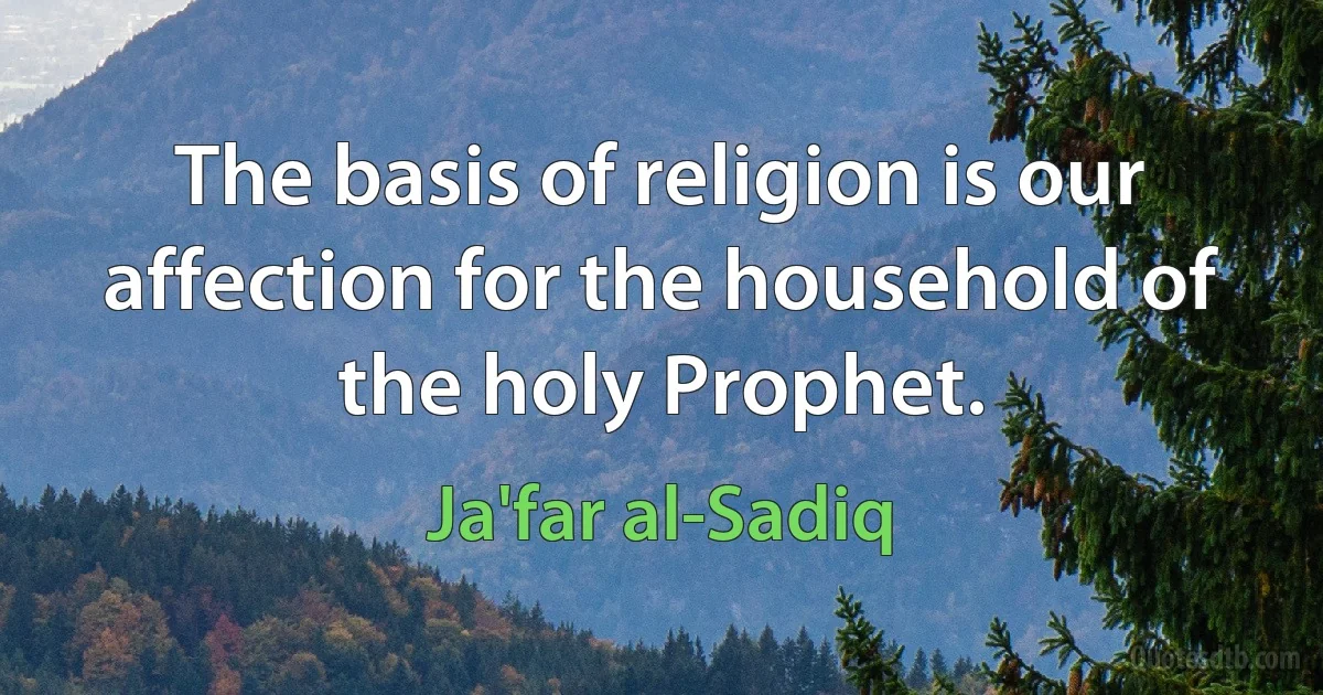 The basis of religion is our affection for the household of the holy Prophet. (Ja'far al-Sadiq)