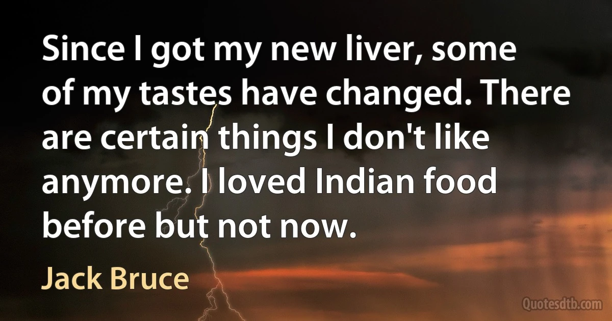 Since I got my new liver, some of my tastes have changed. There are certain things I don't like anymore. I loved Indian food before but not now. (Jack Bruce)