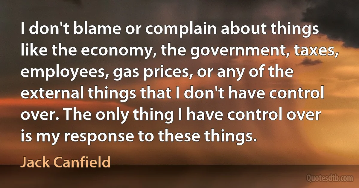 I don't blame or complain about things like the economy, the government, taxes, employees, gas prices, or any of the external things that I don't have control over. The only thing I have control over is my response to these things. (Jack Canfield)