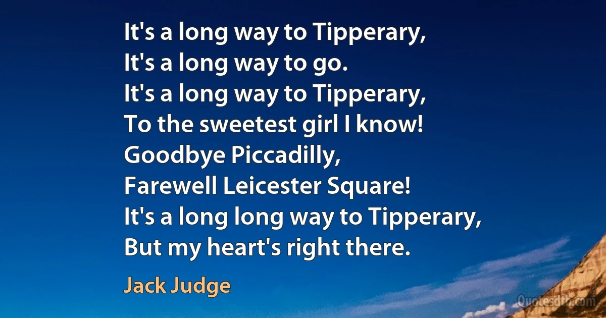 It's a long way to Tipperary,
It's a long way to go.
It's a long way to Tipperary,
To the sweetest girl I know!
Goodbye Piccadilly,
Farewell Leicester Square!
It's a long long way to Tipperary,
But my heart's right there. (Jack Judge)