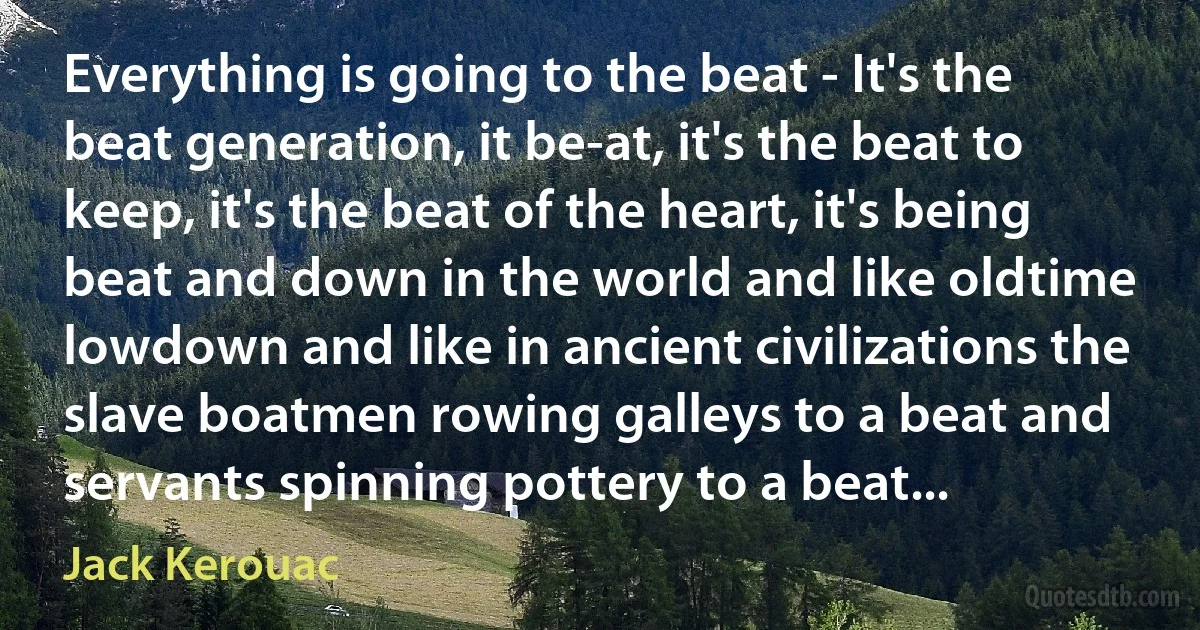 Everything is going to the beat - It's the beat generation, it be-at, it's the beat to keep, it's the beat of the heart, it's being beat and down in the world and like oldtime lowdown and like in ancient civilizations the slave boatmen rowing galleys to a beat and servants spinning pottery to a beat... (Jack Kerouac)