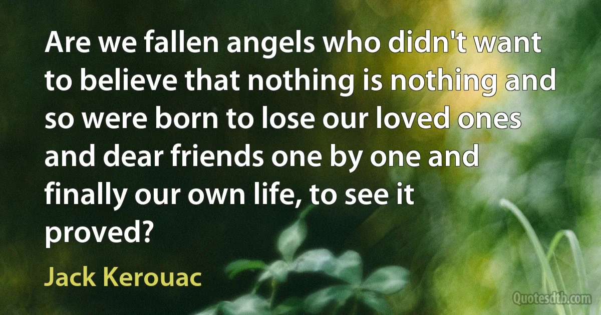 Are we fallen angels who didn't want to believe that nothing is nothing and so were born to lose our loved ones and dear friends one by one and finally our own life, to see it proved? (Jack Kerouac)