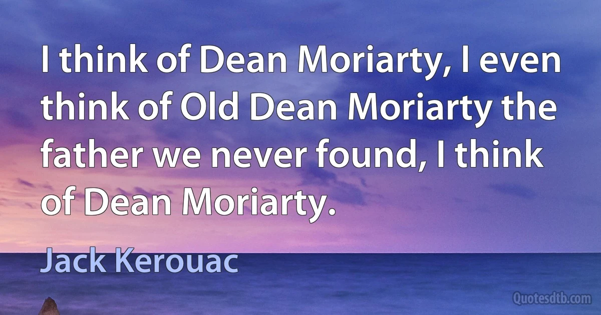 I think of Dean Moriarty, I even think of Old Dean Moriarty the father we never found, I think of Dean Moriarty. (Jack Kerouac)