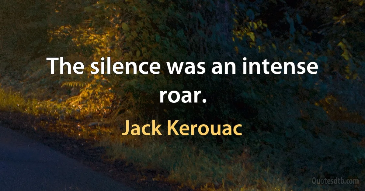 The silence was an intense roar. (Jack Kerouac)