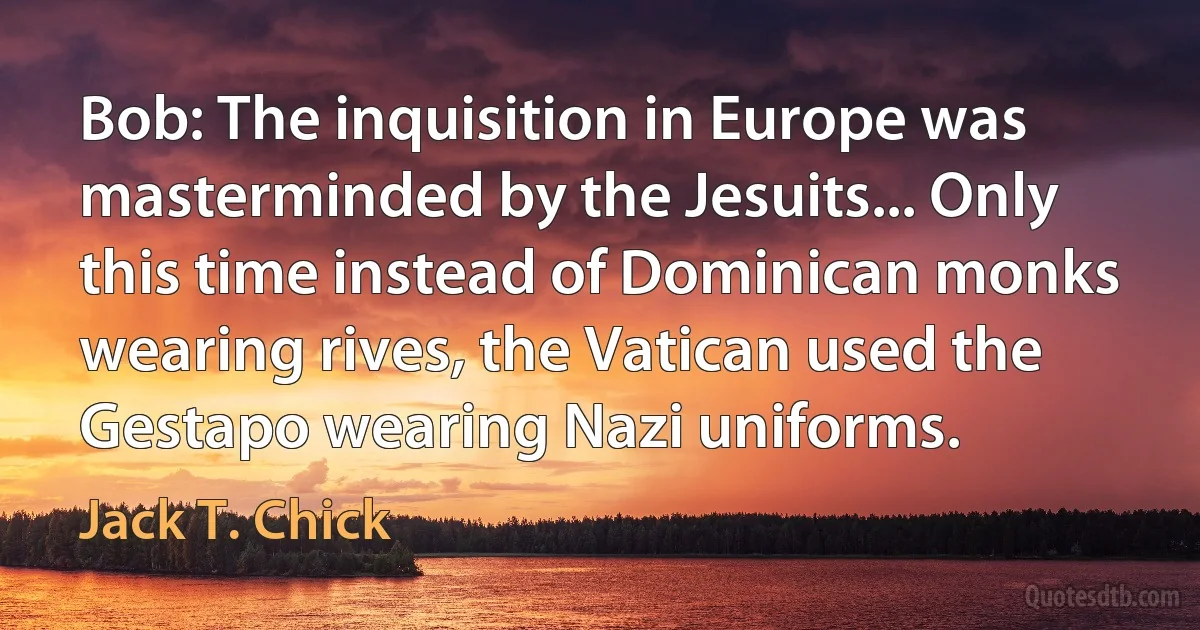 Bob: The inquisition in Europe was masterminded by the Jesuits... Only this time instead of Dominican monks wearing rives, the Vatican used the Gestapo wearing Nazi uniforms. (Jack T. Chick)