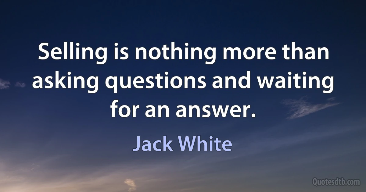 Selling is nothing more than asking questions and waiting for an answer. (Jack White)