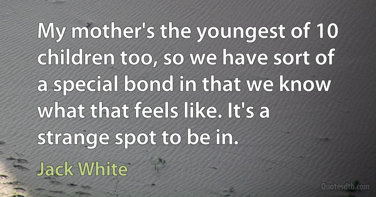 My mother's the youngest of 10 children too, so we have sort of a special bond in that we know what that feels like. It's a strange spot to be in. (Jack White)