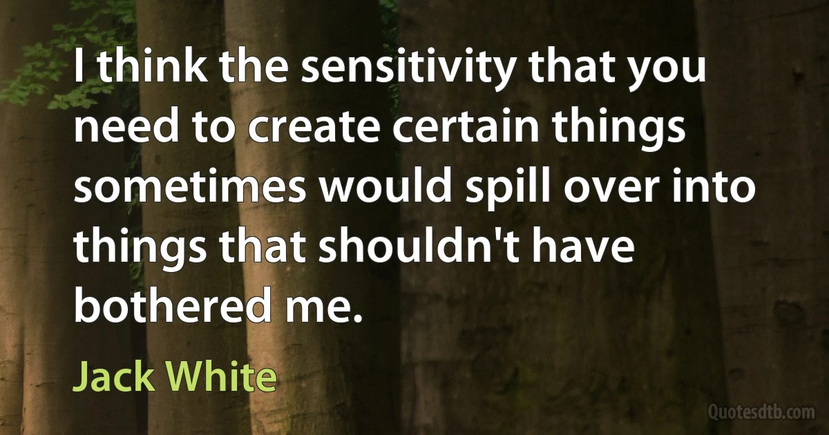 I think the sensitivity that you need to create certain things sometimes would spill over into things that shouldn't have bothered me. (Jack White)