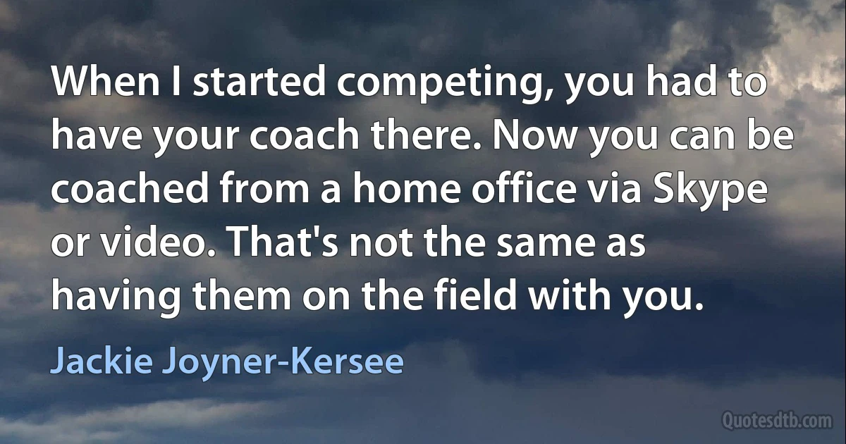 When I started competing, you had to have your coach there. Now you can be coached from a home office via Skype or video. That's not the same as having them on the field with you. (Jackie Joyner-Kersee)