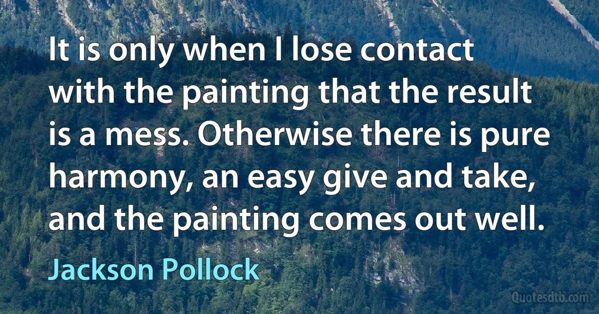 It is only when I lose contact with the painting that the result is a mess. Otherwise there is pure harmony, an easy give and take, and the painting comes out well. (Jackson Pollock)