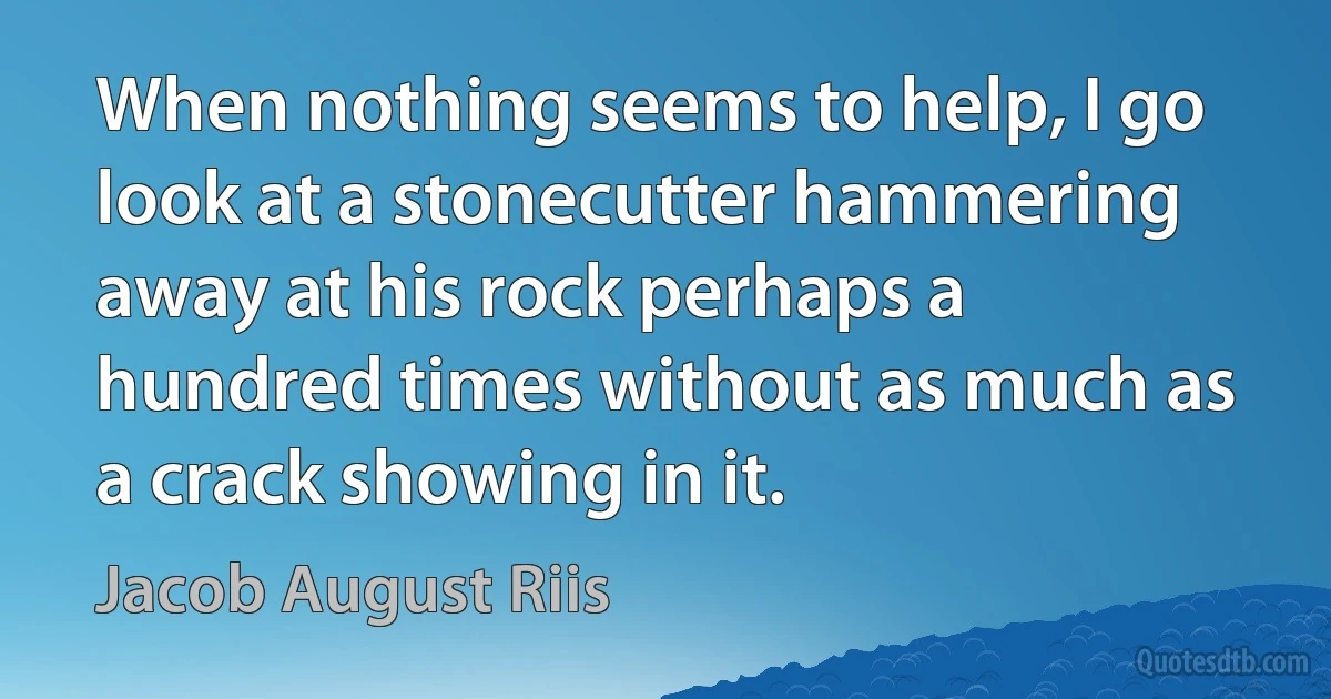 When nothing seems to help, I go look at a stonecutter hammering away at his rock perhaps a hundred times without as much as a crack showing in it. (Jacob August Riis)