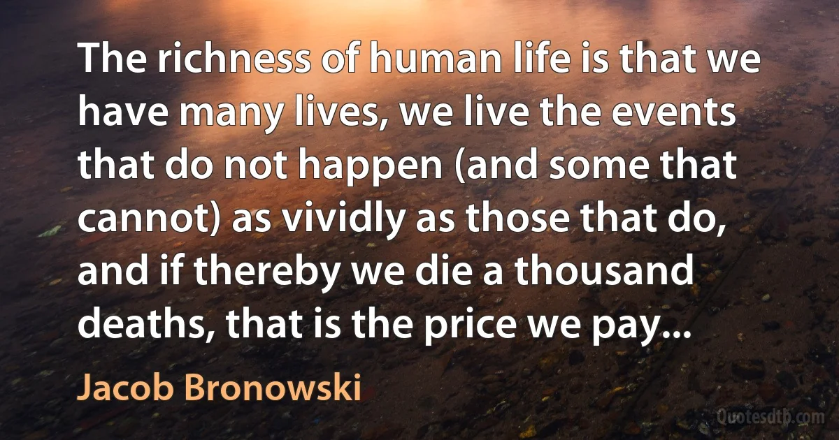 The richness of human life is that we have many lives, we live the events that do not happen (and some that cannot) as vividly as those that do, and if thereby we die a thousand deaths, that is the price we pay... (Jacob Bronowski)