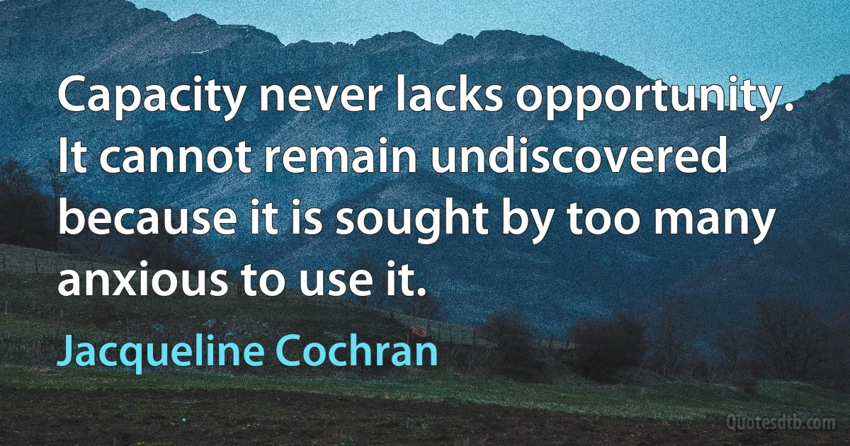 Capacity never lacks opportunity. It cannot remain undiscovered because it is sought by too many anxious to use it. (Jacqueline Cochran)