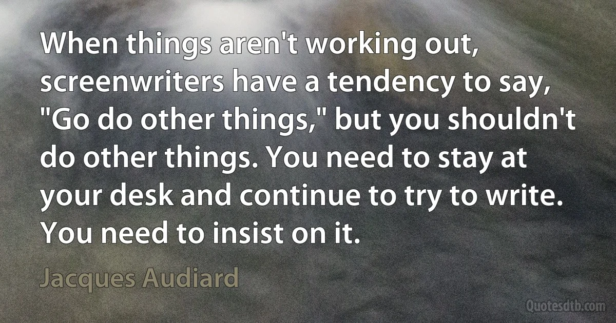 When things aren't working out, screenwriters have a tendency to say, "Go do other things," but you shouldn't do other things. You need to stay at your desk and continue to try to write. You need to insist on it. (Jacques Audiard)