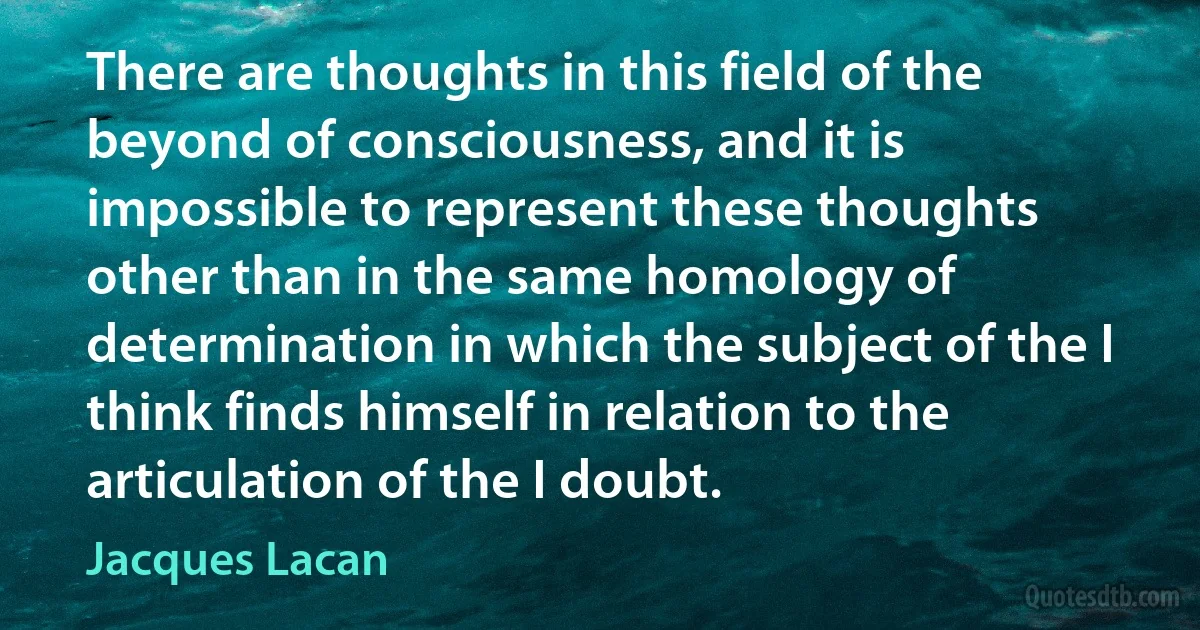 There are thoughts in this field of the beyond of consciousness, and it is impossible to represent these thoughts other than in the same homology of determination in which the subject of the I think finds himself in relation to the articulation of the I doubt. (Jacques Lacan)