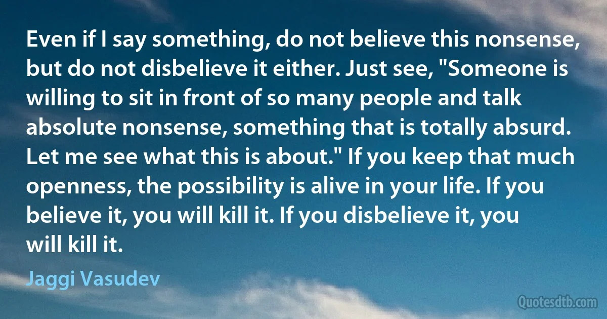 Even if I say something, do not believe this nonsense, but do not disbelieve it either. Just see, "Someone is willing to sit in front of so many people and talk absolute nonsense, something that is totally absurd. Let me see what this is about." If you keep that much openness, the possibility is alive in your life. If you believe it, you will kill it. If you disbelieve it, you will kill it. (Jaggi Vasudev)