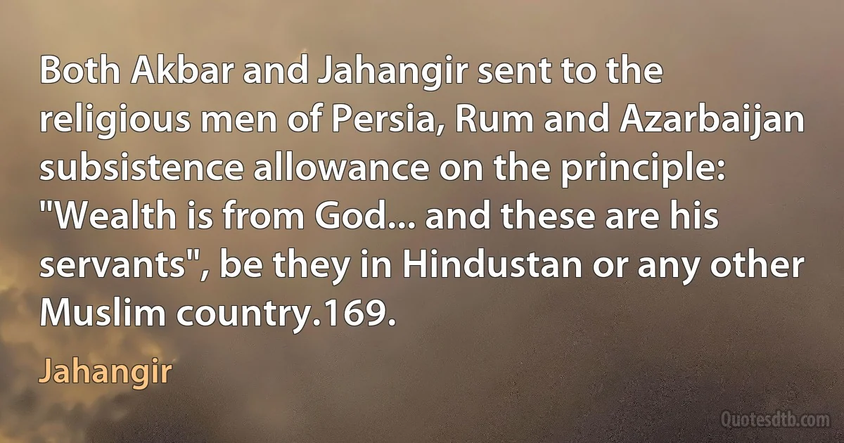 Both Akbar and Jahangir sent to the religious men of Persia, Rum and Azarbaijan subsistence allowance on the principle: "Wealth is from God... and these are his servants", be they in Hindustan or any other Muslim country.169. (Jahangir)