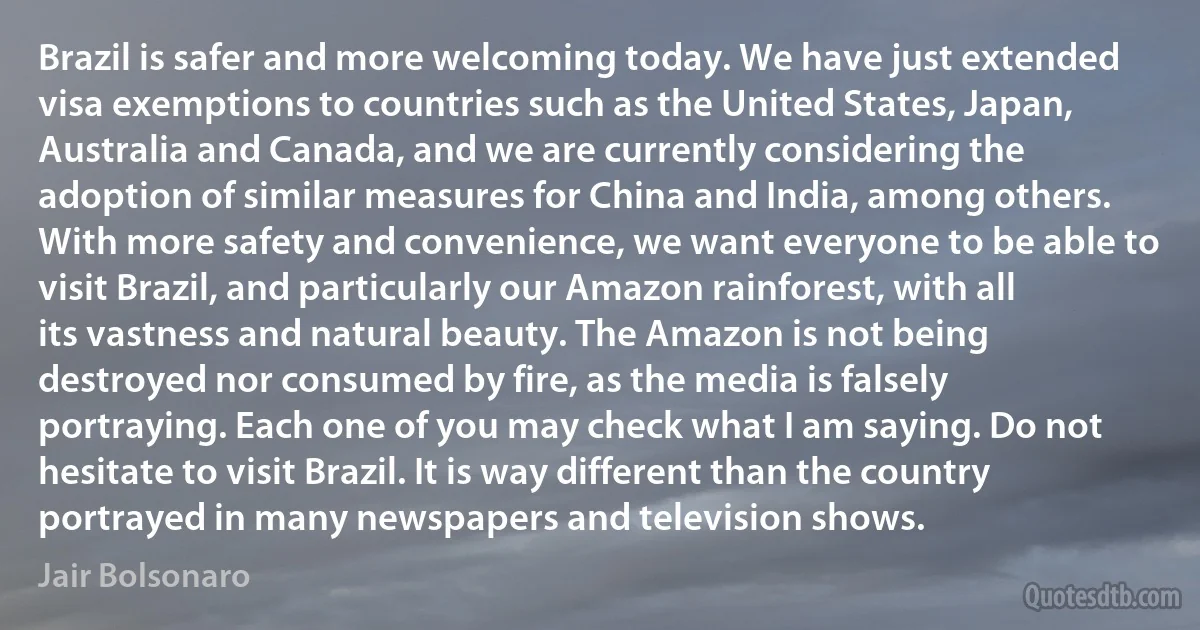 Brazil is safer and more welcoming today. We have just extended visa exemptions to countries such as the United States, Japan, Australia and Canada, and we are currently considering the adoption of similar measures for China and India, among others. With more safety and convenience, we want everyone to be able to visit Brazil, and particularly our Amazon rainforest, with all its vastness and natural beauty. The Amazon is not being destroyed nor consumed by fire, as the media is falsely portraying. Each one of you may check what I am saying. Do not hesitate to visit Brazil. It is way different than the country portrayed in many newspapers and television shows. (Jair Bolsonaro)