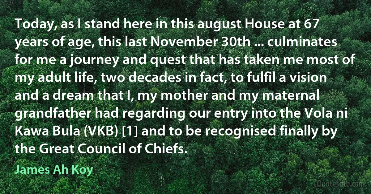 Today, as I stand here in this august House at 67 years of age, this last November 30th ... culminates for me a journey and quest that has taken me most of my adult life, two decades in fact, to fulfil a vision and a dream that I, my mother and my maternal grandfather had regarding our entry into the Vola ni Kawa Bula (VKB) [1] and to be recognised finally by the Great Council of Chiefs. (James Ah Koy)