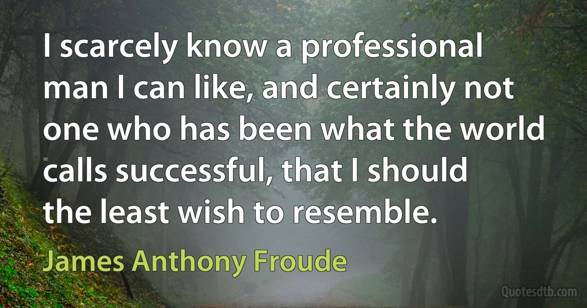 I scarcely know a professional man I can like, and certainly not one who has been what the world calls successful, that I should the least wish to resemble. (James Anthony Froude)