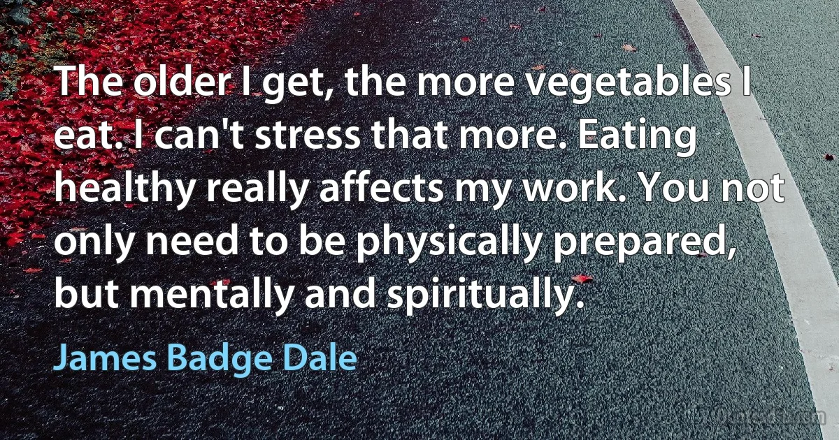 The older I get, the more vegetables I eat. I can't stress that more. Eating healthy really affects my work. You not only need to be physically prepared, but mentally and spiritually. (James Badge Dale)