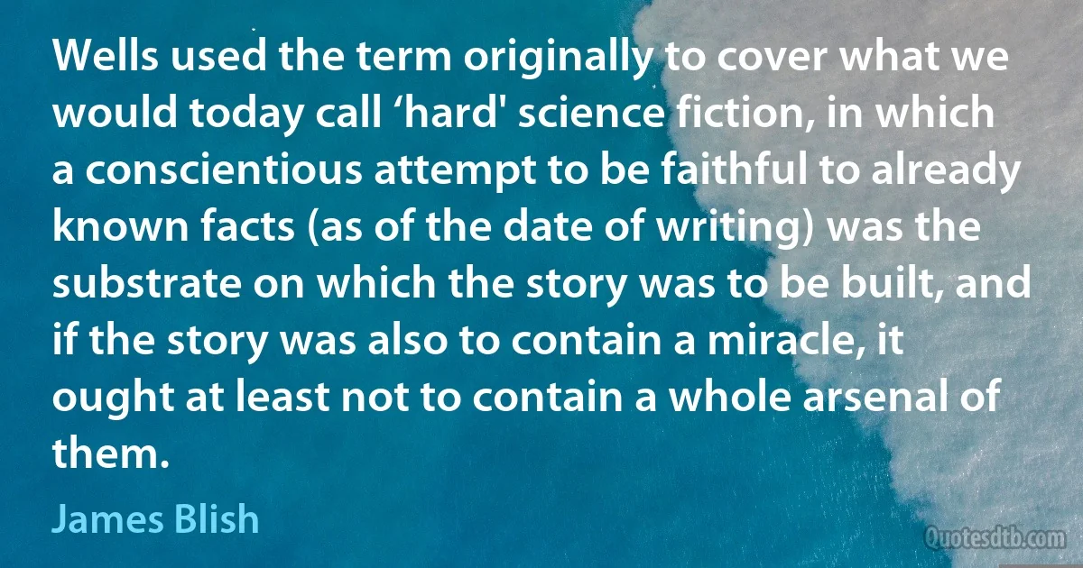 Wells used the term originally to cover what we would today call ‘hard' science fiction, in which a conscientious attempt to be faithful to already known facts (as of the date of writing) was the substrate on which the story was to be built, and if the story was also to contain a miracle, it ought at least not to contain a whole arsenal of them. (James Blish)