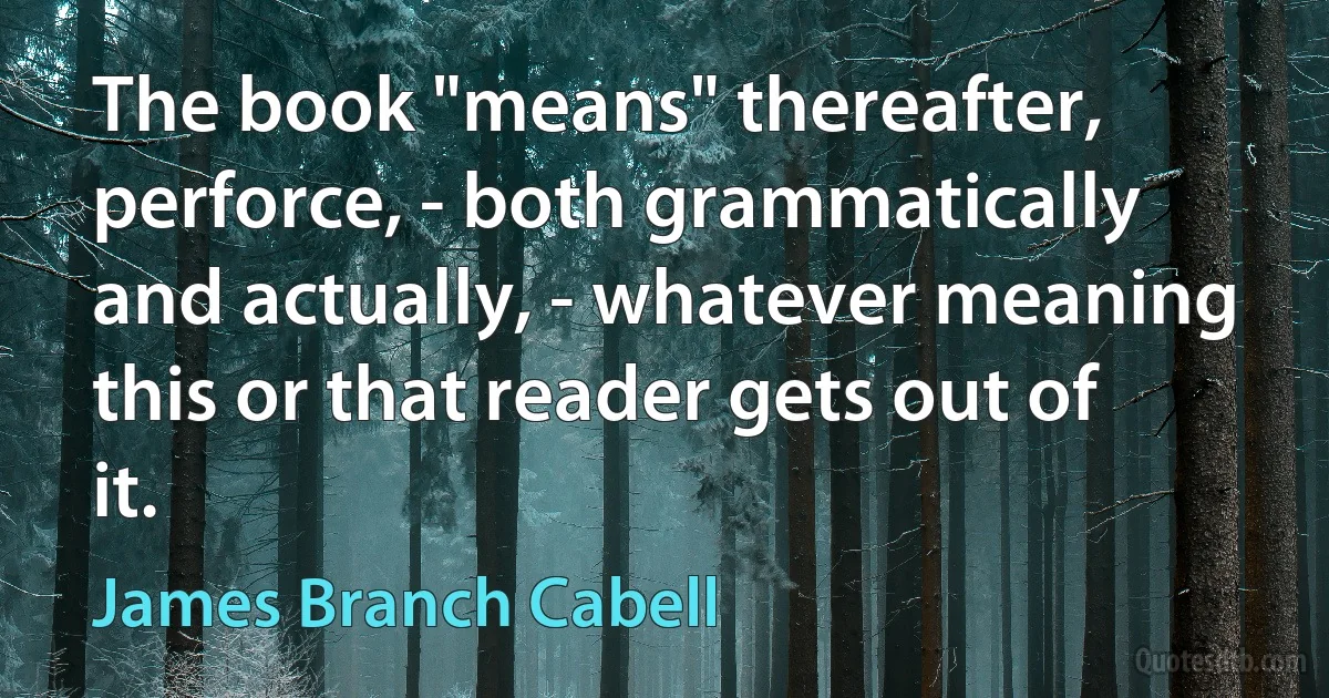 The book "means" thereafter, perforce, - both grammatically and actually, - whatever meaning this or that reader gets out of it. (James Branch Cabell)