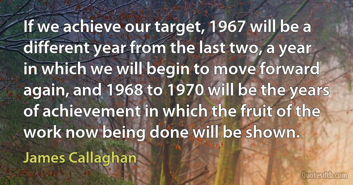 If we achieve our target, 1967 will be a different year from the last two, a year in which we will begin to move forward again, and 1968 to 1970 will be the years of achievement in which the fruit of the work now being done will be shown. (James Callaghan)