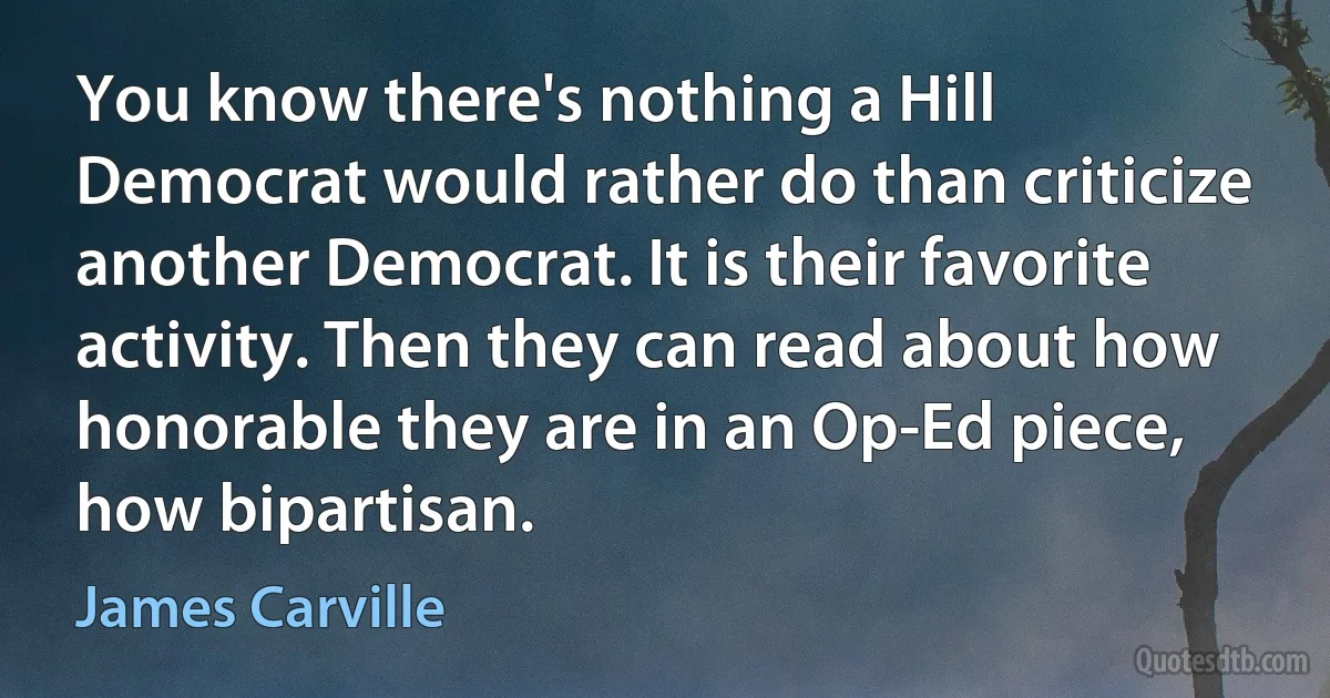 You know there's nothing a Hill Democrat would rather do than criticize another Democrat. It is their favorite activity. Then they can read about how honorable they are in an Op-Ed piece, how bipartisan. (James Carville)