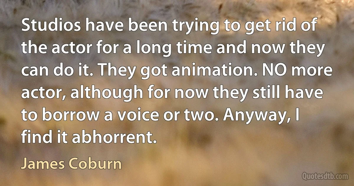 Studios have been trying to get rid of the actor for a long time and now they can do it. They got animation. NO more actor, although for now they still have to borrow a voice or two. Anyway, I find it abhorrent. (James Coburn)