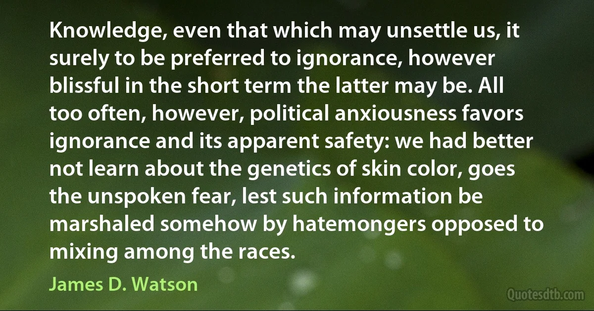 Knowledge, even that which may unsettle us, it surely to be preferred to ignorance, however blissful in the short term the latter may be. All too often, however, political anxiousness favors ignorance and its apparent safety: we had better not learn about the genetics of skin color, goes the unspoken fear, lest such information be marshaled somehow by hatemongers opposed to mixing among the races. (James D. Watson)