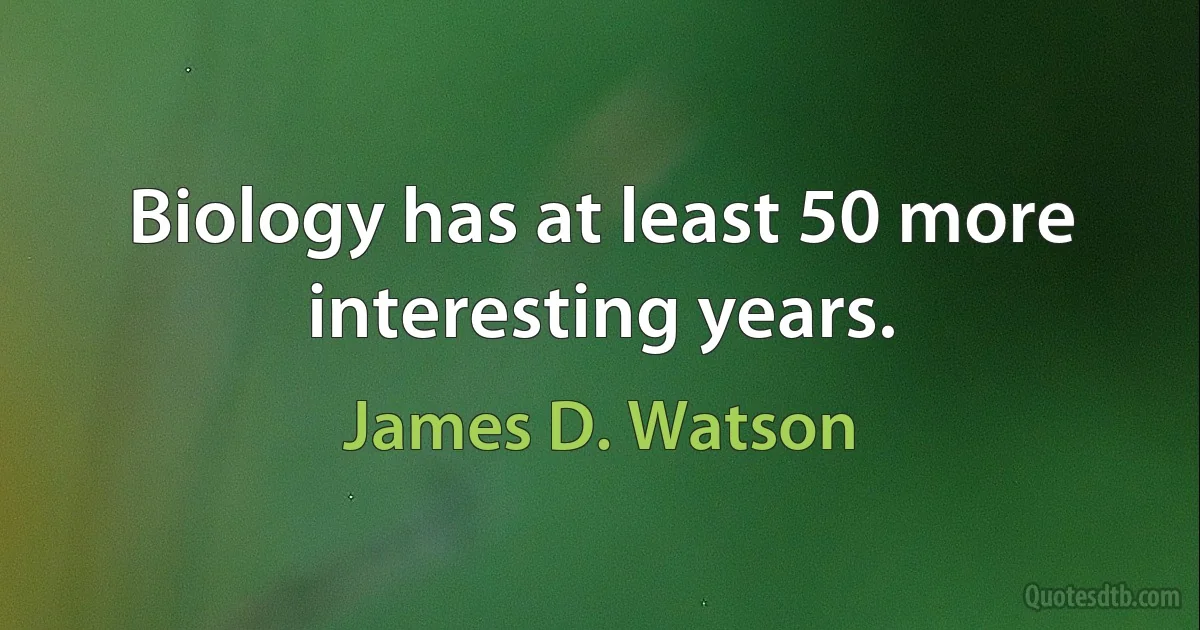 Biology has at least 50 more interesting years. (James D. Watson)