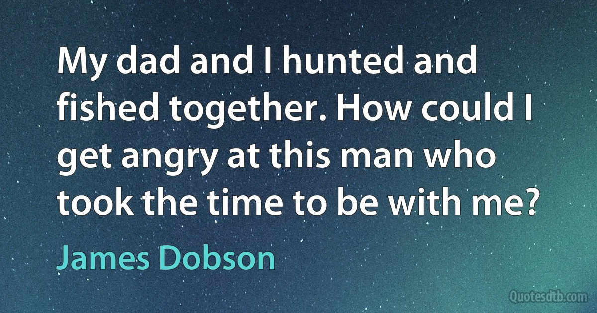 My dad and I hunted and fished together. How could I get angry at this man who took the time to be with me? (James Dobson)