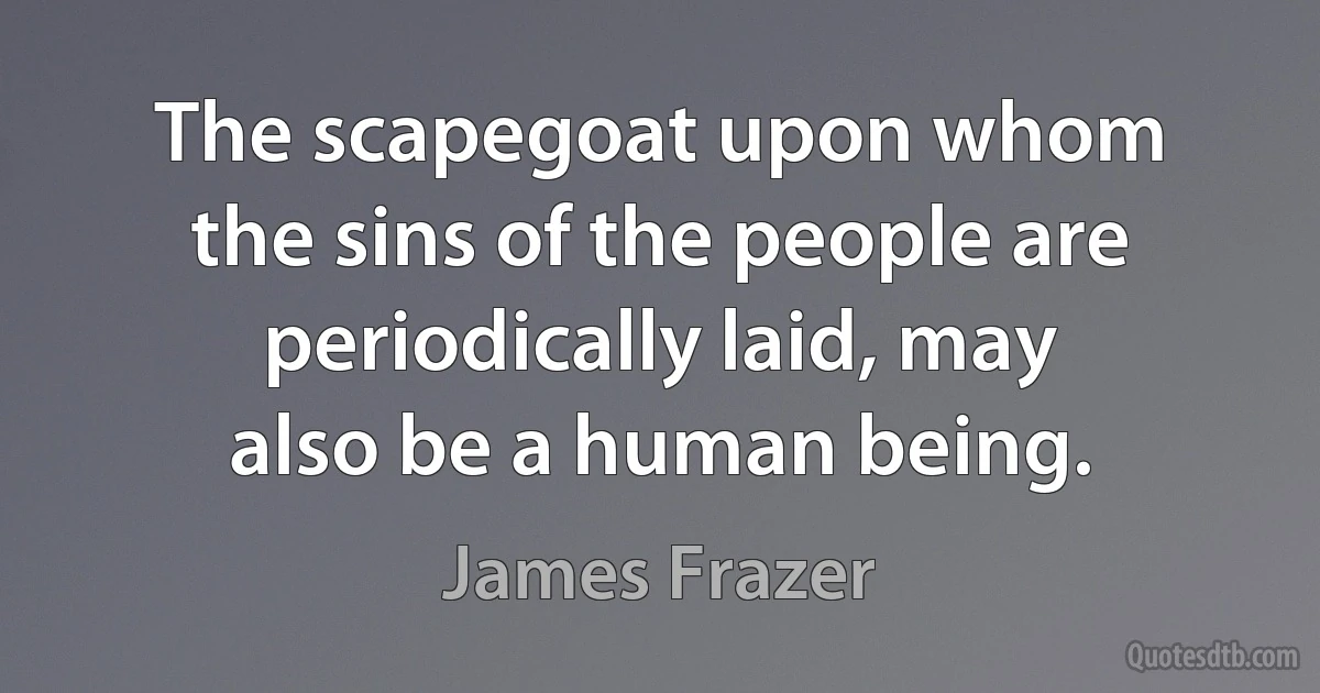 The scapegoat upon whom the sins of the people are periodically laid, may also be a human being. (James Frazer)