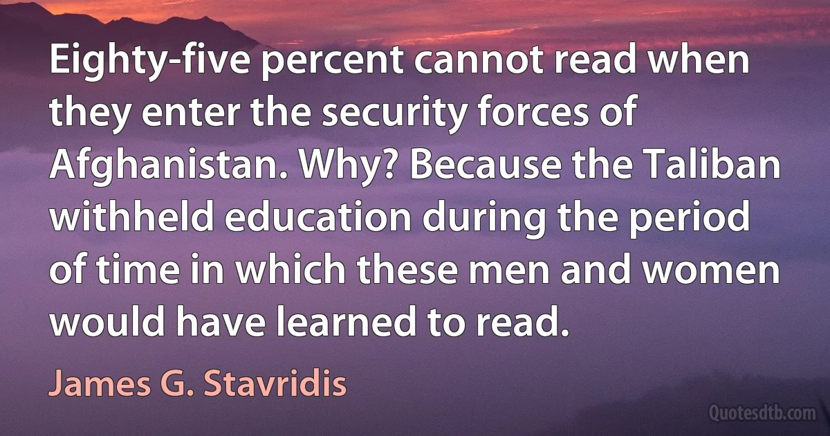 Eighty-five percent cannot read when they enter the security forces of Afghanistan. Why? Because the Taliban withheld education during the period of time in which these men and women would have learned to read. (James G. Stavridis)