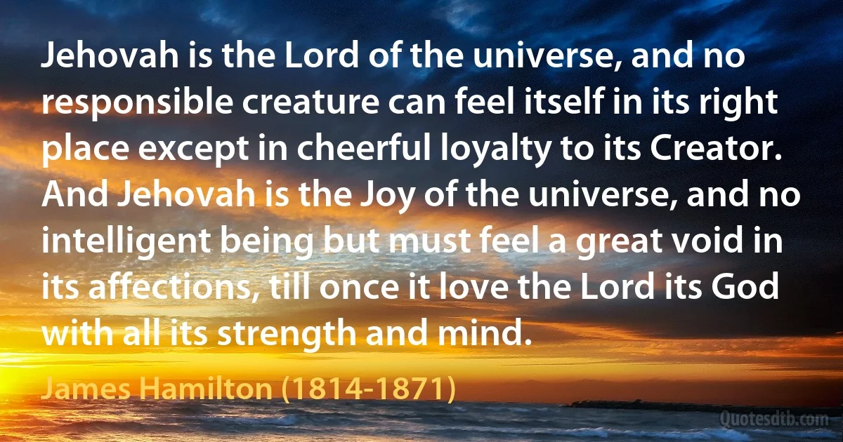 Jehovah is the Lord of the universe, and no responsible creature can feel itself in its right place except in cheerful loyalty to its Creator. And Jehovah is the Joy of the universe, and no intelligent being but must feel a great void in its affections, till once it love the Lord its God with all its strength and mind. (James Hamilton (1814-1871))