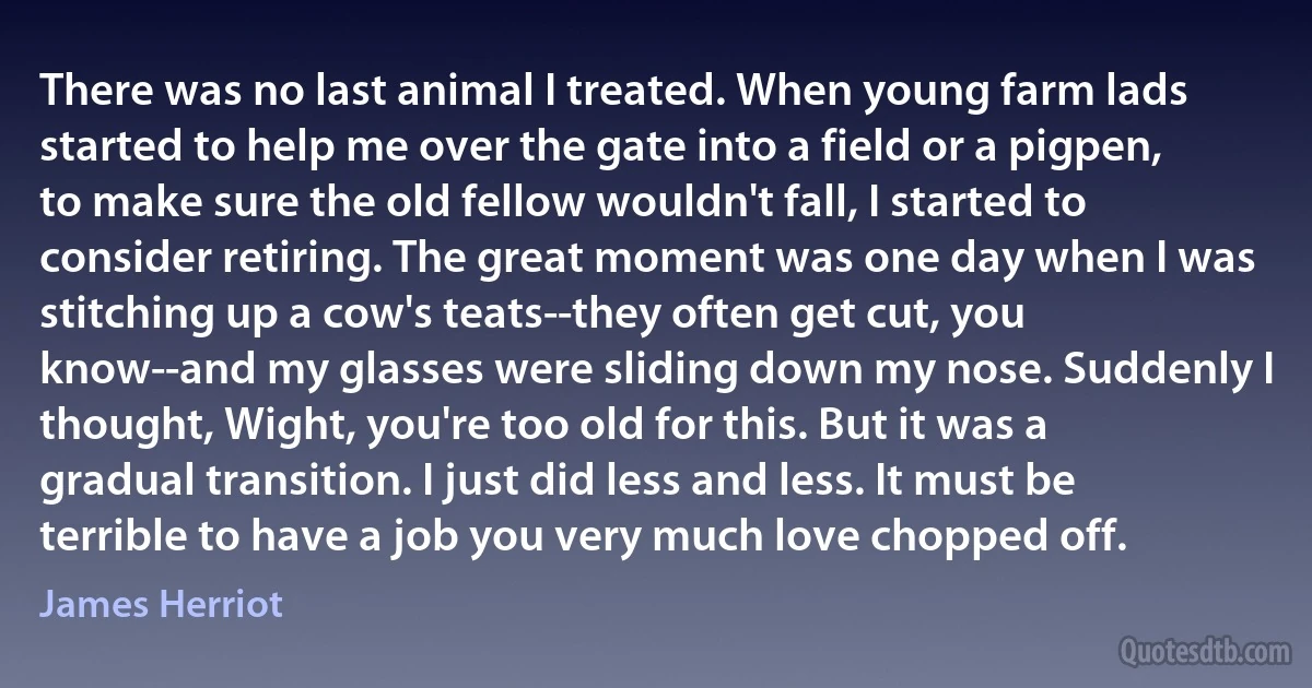 There was no last animal I treated. When young farm lads started to help me over the gate into a field or a pigpen, to make sure the old fellow wouldn't fall, I started to consider retiring. The great moment was one day when I was stitching up a cow's teats--they often get cut, you know--and my glasses were sliding down my nose. Suddenly I thought, Wight, you're too old for this. But it was a gradual transition. I just did less and less. It must be terrible to have a job you very much love chopped off. (James Herriot)