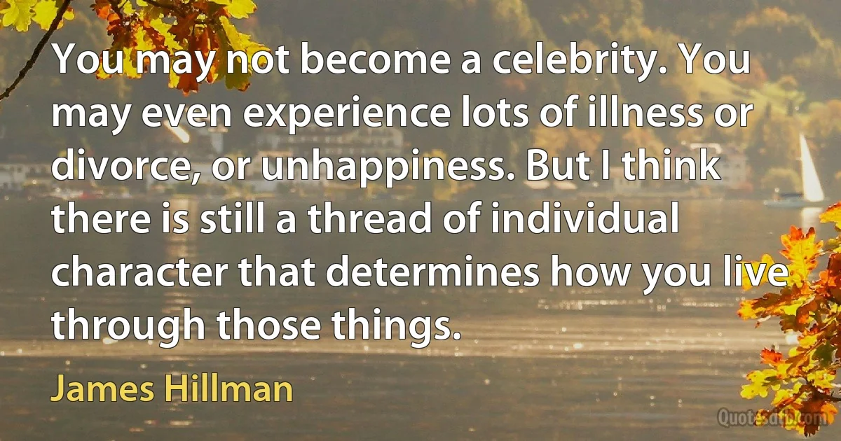 You may not become a celebrity. You may even experience lots of illness or divorce, or unhappiness. But I think there is still a thread of individual character that determines how you live through those things. (James Hillman)