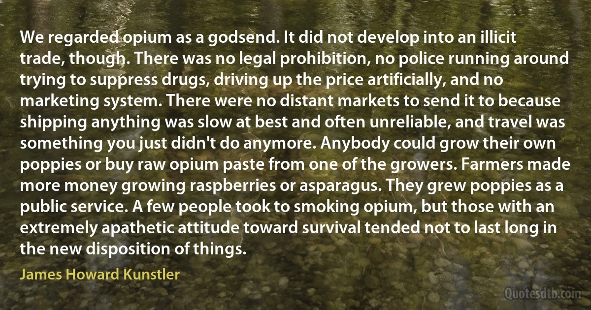 We regarded opium as a godsend. It did not develop into an illicit trade, though. There was no legal prohibition, no police running around trying to suppress drugs, driving up the price artificially, and no marketing system. There were no distant markets to send it to because shipping anything was slow at best and often unreliable, and travel was something you just didn't do anymore. Anybody could grow their own poppies or buy raw opium paste from one of the growers. Farmers made more money growing raspberries or asparagus. They grew poppies as a public service. A few people took to smoking opium, but those with an extremely apathetic attitude toward survival tended not to last long in the new disposition of things. (James Howard Kunstler)