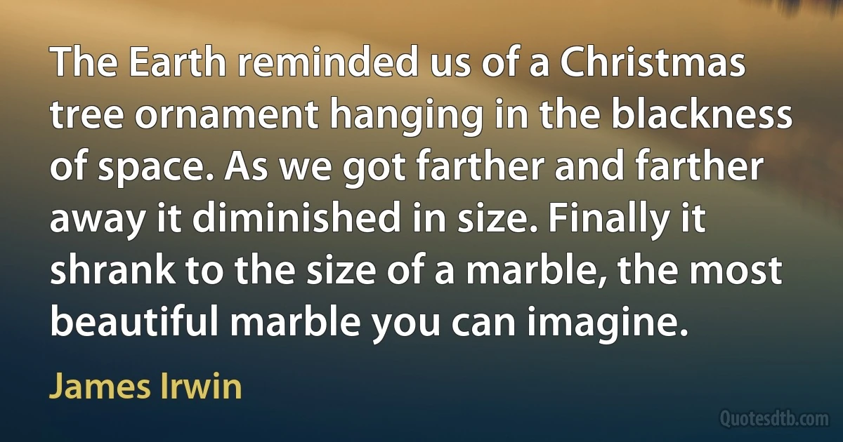 The Earth reminded us of a Christmas tree ornament hanging in the blackness of space. As we got farther and farther away it diminished in size. Finally it shrank to the size of a marble, the most beautiful marble you can imagine. (James Irwin)