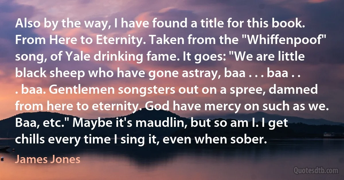 Also by the way, I have found a title for this book. From Here to Eternity. Taken from the "Whiffenpoof" song, of Yale drinking fame. It goes: "We are little black sheep who have gone astray, baa . . . baa . . . baa. Gentlemen songsters out on a spree, damned from here to eternity. God have mercy on such as we. Baa, etc." Maybe it's maudlin, but so am I. I get chills every time I sing it, even when sober. (James Jones)